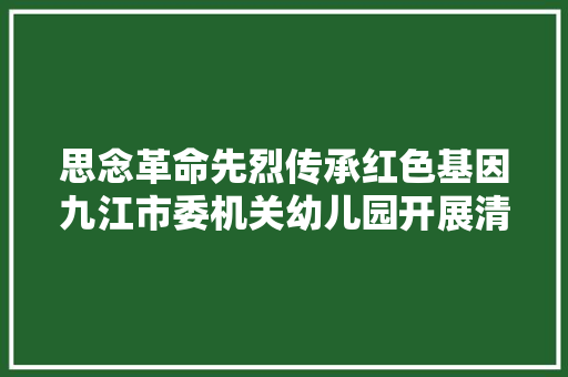 思念革命先烈传承红色基因九江市委机关幼儿园开展清明节红色教诲周活动
