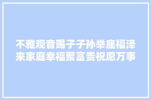 不雅观音赐子子孙举座福泽来家庭幸福聚富贵祝愿万事吉祥泰。