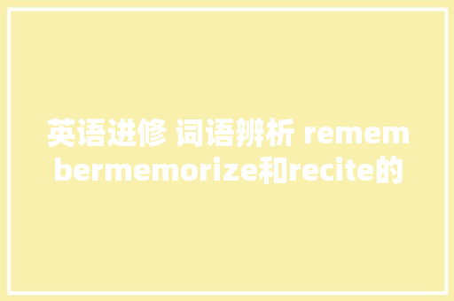 英语进修 词语辨析 remembermemorize和recite的异同