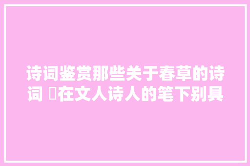 诗词鉴赏那些关于春草的诗词 ​在文人诗人的笔下别具情趣