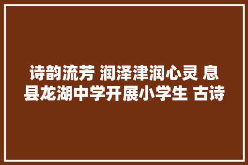 诗韵流芳 润泽津润心灵 息县龙湖中学开展小学生 古诗文诵读赏析活动