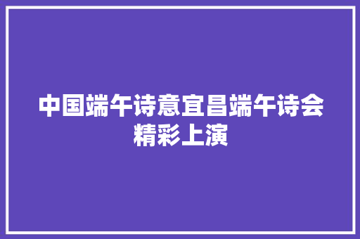 中国端午诗意宜昌端午诗会精彩上演
