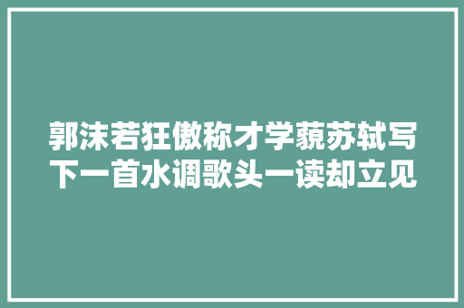 郭沫若狂傲称才学藐苏轼写下一首水调歌头一读却立见高下