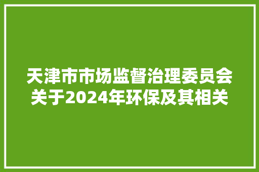 天津市市场监督治理委员会关于2024年环保及其相关产品第一轮质量监督抽查情况的传递