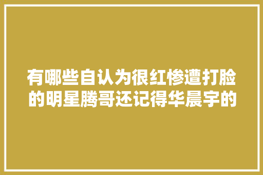 有哪些自认为很红惨遭打脸的明星腾哥还记得华晨宇的三首歌吗