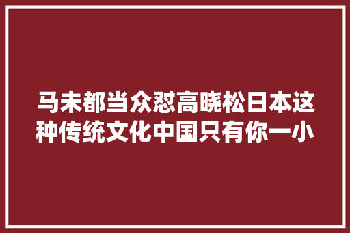 马未都当众怼高晓松日本这种传统文化中国只有你一小我有