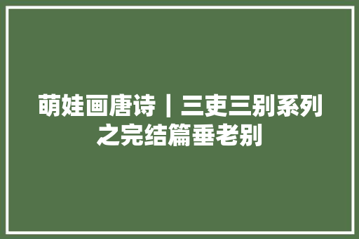 萌娃画唐诗｜三吏三别系列之完结篇垂老别