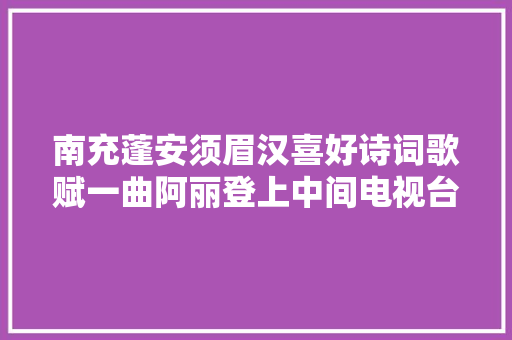 南充蓬安须眉汉喜好诗词歌赋一曲阿丽登上中间电视台｜段焱红