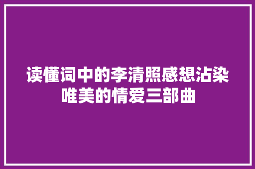 读懂词中的李清照感想沾染唯美的情爱三部曲