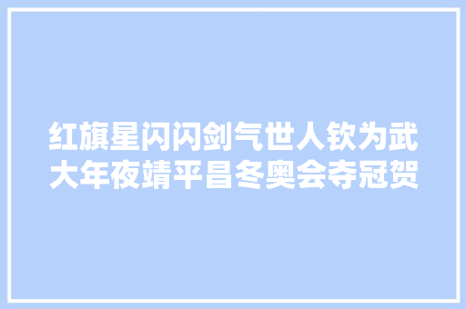 红旗星闪闪剑气世人钦为武大年夜靖平昌冬奥会夺冠贺诗一组
