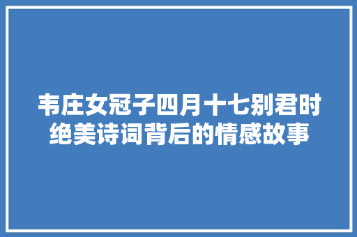 韦庄女冠子四月十七别君时绝美诗词背后的情感故事