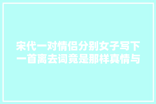 宋代一对情侣分别女子写下一首离去词竟是那样真情与豪迈