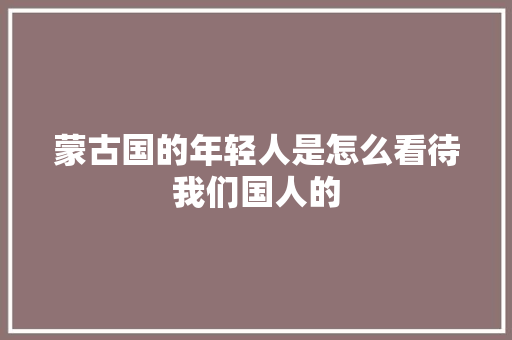 蒙古国的年轻人是怎么看待我们国人的