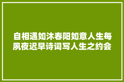 自相遇如沐春阳如意人生每夙夜迟早诗词写人生之约会篇