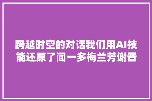 跨越时空的对话我们用AI技能还原了闻一多梅兰芳谢晋…