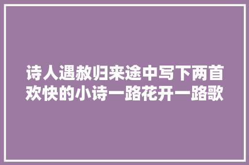 诗人遇赦归来途中写下两首欢快的小诗一路花开一路歌