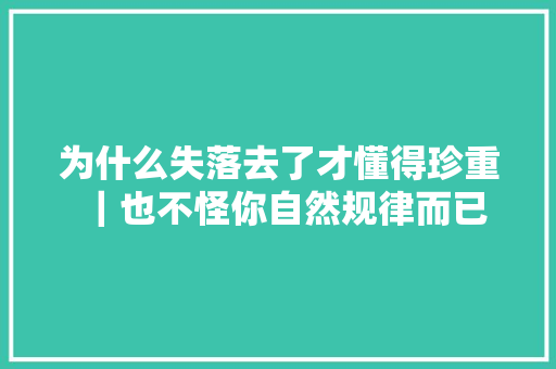 为什么失落去了才懂得珍重｜也不怪你自然规律而已