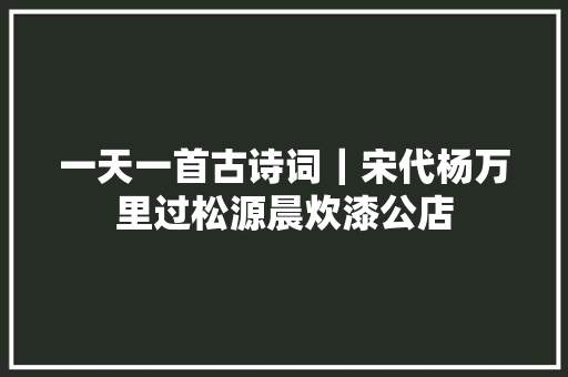 一天一首古诗词｜宋代杨万里过松源晨炊漆公店