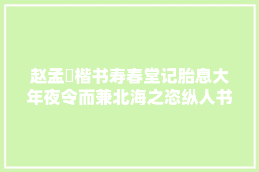 赵孟頫楷书寿春堂记胎息大年夜令而兼北海之恣纵人书俱老之境