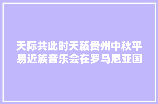 天际共此时天籁贵州中秋平易近族音乐会在罗马尼亚国家剧院上演