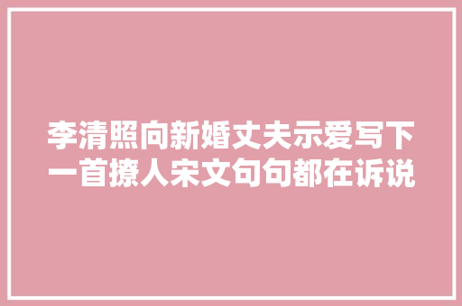 李清照向新婚丈夫示爱写下一首撩人宋文句句都在诉说相思