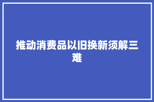 推动消费品以旧换新须解三难