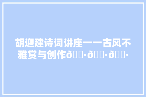 胡迎建诗词讲座一一古风不雅赏与创作🌷🌷🌷🌷 五言古诗