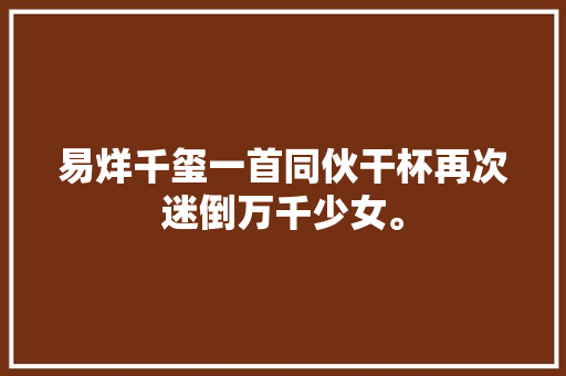 易烊千玺一首同伙干杯再次迷倒万千少女。