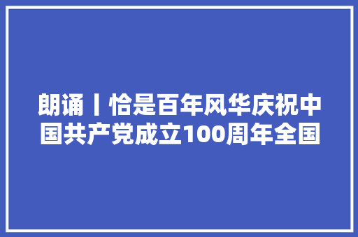 朗诵丨恰是百年风华庆祝中国共产党成立100周年全国诗歌征稿大年夜赛获奖作品选登
