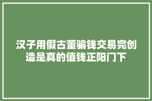 汉子用假古董骗钱交易完创造是真的值钱正阳门下