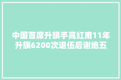 中国首席升旗手高红甫11年升旗6200次退伍后谢绝五十万年薪