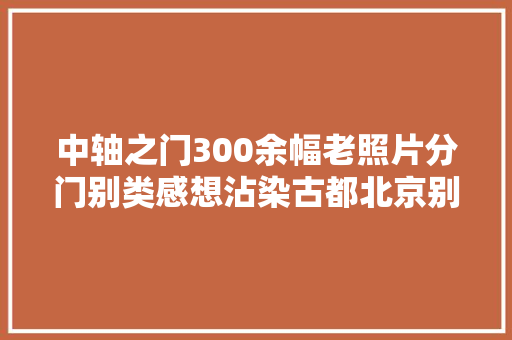 中轴之门300余幅老照片分门别类感想沾染古都北京别样魅力