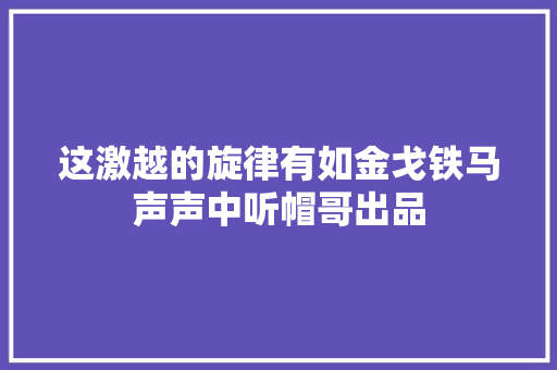 这激越的旋律有如金戈铁马声声中听帽哥出品