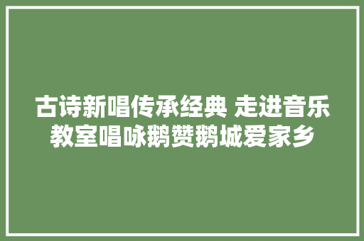 古诗新唱传承经典 走进音乐教室唱咏鹅赞鹅城爱家乡