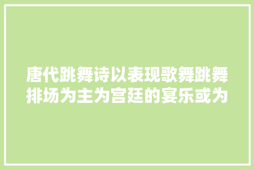 唐代跳舞诗以表现歌舞跳舞排场为主为宫廷的宴乐或为娱乐而作