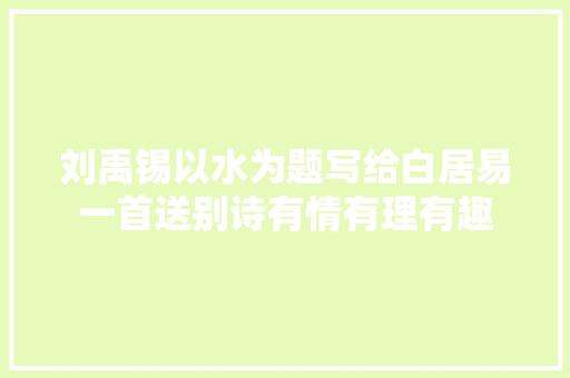 刘禹锡以水为题写给白居易一首送别诗有情有理有趣