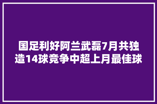 国足利好阿兰武磊7月共独造14球竞争中超上月最佳球员