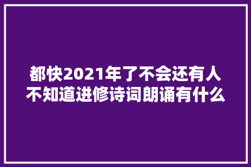 都快2021年了不会还有人不知道进修诗词朗诵有什么好处吧