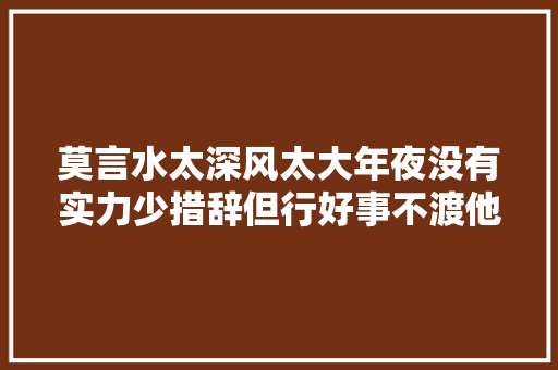 莫言水太深风太大年夜没有实力少措辞但行好事不渡他人