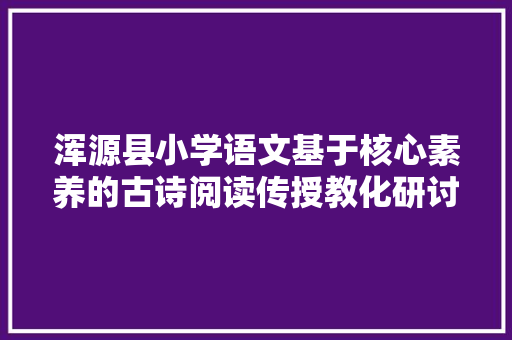 浑源县小学语文基于核心素养的古诗阅读传授教化研讨会召开