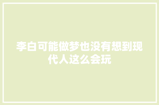 李白可能做梦也没有想到现代人这么会玩
