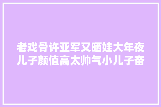 老戏骨许亚军又晒娃大年夜儿子颜值高太帅气小儿子奋笔疾书是学霸