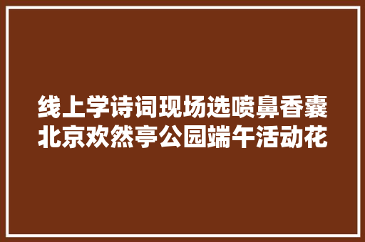 线上学诗词现场选喷鼻香囊北京欢然亭公园端午活动花样多