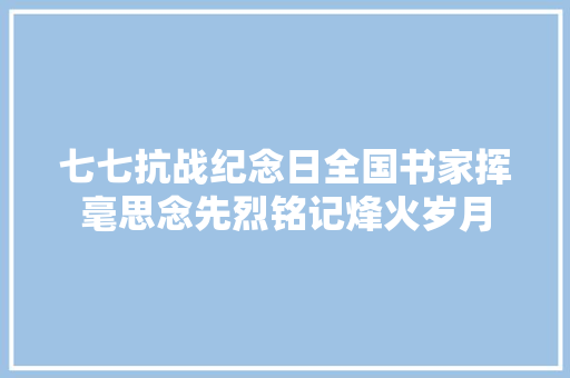 七七抗战纪念日全国书家挥毫思念先烈铭记烽火岁月