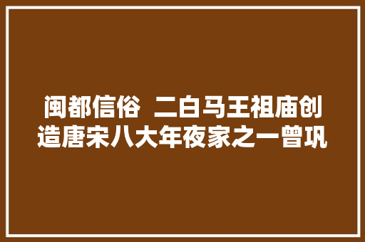 闽都信俗  二白马王祖庙创造唐宋八大年夜家之一曾巩的祷雨文