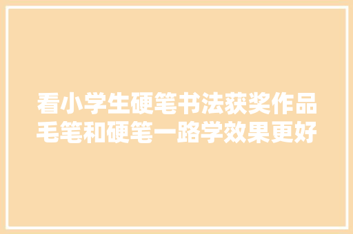 看小学生硬笔书法获奖作品毛笔和硬笔一路学效果更好吗
