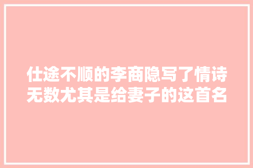 仕途不顺的李商隐写了情诗无数尤其是给妻子的这首名传千古