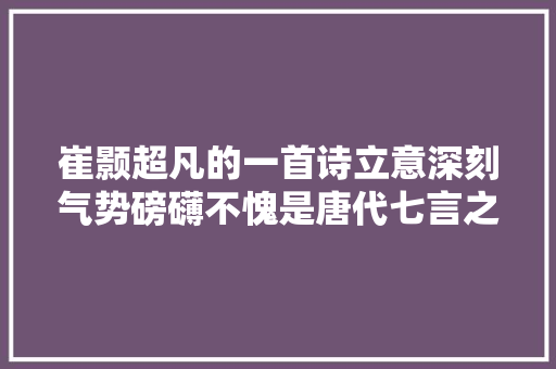 崔颢超凡的一首诗立意深刻气势磅礴不愧是唐代七言之精品