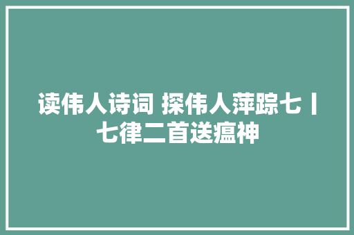 读伟人诗词 探伟人萍踪七丨七律二首送瘟神