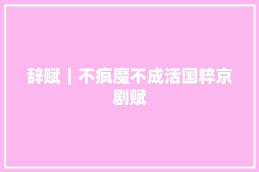 辞赋｜不疯魔不成活国粹京剧赋